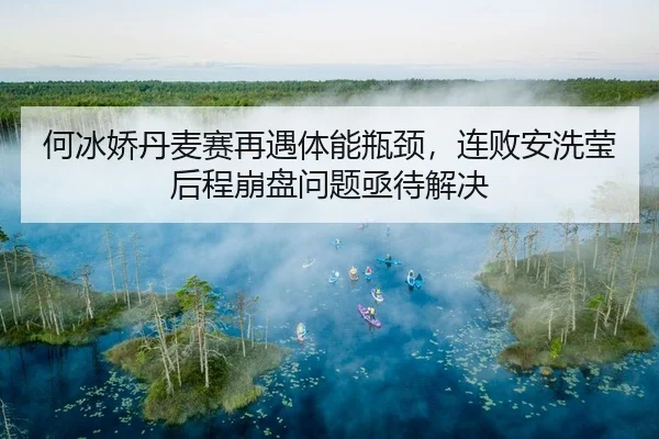何冰娇丹麦赛再遇体能瓶颈，连败安洗莹后程崩盘问题亟待解决